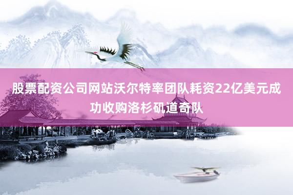 股票配资公司网站沃尔特率团队耗资22亿美元成功收购洛杉矶道奇队