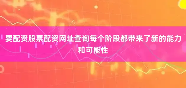 要配资股票配资网址查询每个阶段都带来了新的能力和可能性