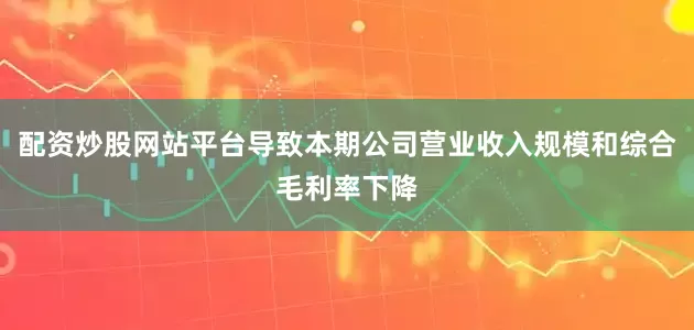 配资炒股网站平台导致本期公司营业收入规模和综合毛利率下降