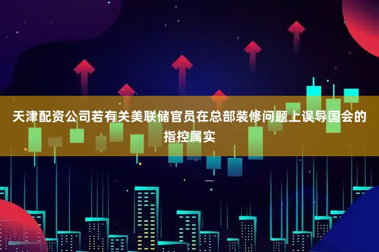 天津配资公司若有关美联储官员在总部装修问题上误导国会的指控属实