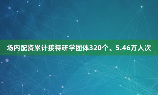 场内配资累计接待研学团体320个、5.46万人次