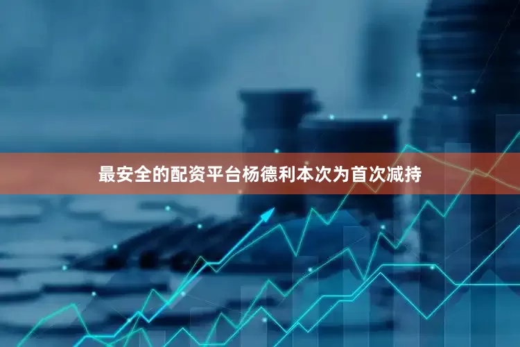 最安全的配资平台杨德利本次为首次减持