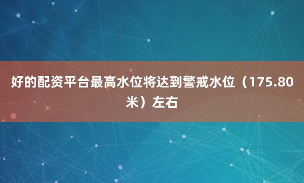 好的配资平台最高水位将达到警戒水位（175.80米）左右