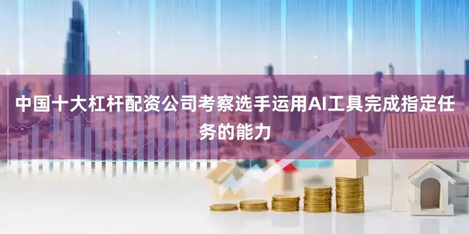 中国十大杠杆配资公司考察选手运用AI工具完成指定任务的能力